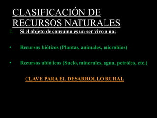 CLASIFICACIÓN DE 
RECURSOS NATURALES 
2. Si el objeto de consumo es un ser vivo o no: 
• Recursos bióticos (Plantas, animales, microbios) 
• Recursos abióticos (Suelo, minerales, agua, petróleo, etc.) 
CLAVE PARA EL DESARROLLO RURAL 
 