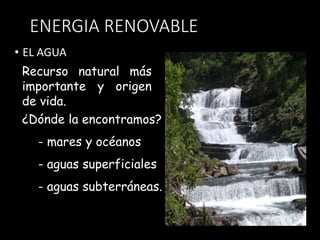 ENERGIA RENOVABLE 
• EL AGUA 
Recurso natural más 
importante y origen 
de vida. 
¿Dónde la encontramos? 
- mares y océanos 
- aguas superficiales 
- aguas subterráneas. 
 