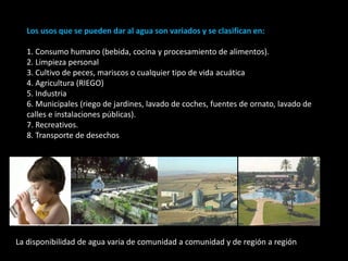 Los usos que se pueden dar al agua son variados y se clasifican en: 
1. Consumo humano (bebida, cocina y procesamiento de alimentos). 
2. Limpieza personal 
3. Cultivo de peces, mariscos o cualquier tipo de vida acuática 
4. Agricultura (RIEGO) 
5. Industria 
6. Municipales (riego de jardines, lavado de coches, fuentes de ornato, lavado de 
calles e instalaciones públicas). 
7. Recreativos. 
8. Transporte de desechos 
La disponibilidad de agua varia de comunidad a comunidad y de región a región 
 