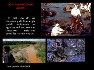 CONTAMINACIÓN DE 
AGUAS 
Un mal uso de los 
recursos y de la energía 
puede contaminar las 
aguas o incluso provocar 
desastres naturales 
como las mareas negras. 
Sonora en la mira (2014 
 