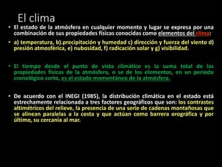 El clima 
• El estado de la atmósfera en cualquier momento y lugar se expresa por una 
combinación de sus propiedades físicas conocidas como elementos del clima: 
• a) temperatura, b).precipitación y humedad c) dirección y fuerza del viento d) 
presión atmosférica, e) nubosidad, f) radicación solar y g) visibilidad. 
• El tiempo desde el punto de vista climático es la suma total de las 
propiedades físicas de la atmósfera, o se de los elementos, en un periodo 
cronológico corto, es el estado momentáneo de la atmósfera. 
• De acuerdo con el INEGI (1985), la distribución climática en el estado está 
estrechamente relacionada a tres factores geográficos que son: los contrastes 
altimétricos del relieve, la presencia de una serie de cadenas montañosas que 
se alinean paralelas a la costa y que actúan como barrera orográfica y por 
último, su cercanía al mar. 
 