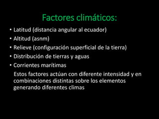 Factores climáticos: 
• Latitud (distancia angular al ecuador) 
• Altitud (asnm) 
• Relieve (configuración superficial de la tierra) 
• Distribución de tierras y aguas 
• Corrientes marítimas 
Estos factores actúan con diferente intensidad y en 
combinaciones distintas sobre los elementos 
generando diferentes climas 
 