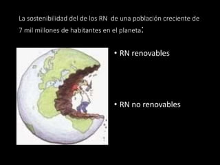 La sostenibilidad del de los RN de una población creciente de 
7 mil millones de habitantes en el planeta: 
• RN renovables 
• RN no renovables 
 