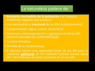 La naturaleza padece de: 
• Aumento desmedido de la población y el impacto 
ambiental negativo que produce 
• Uso desmedido o irracional de los RN (históricamente) 
• Contaminación (agua, suelos, atmósfera) 
• Deterioro, sobreexplotación y agotamiento de los RN 
(nace el concepto de sustentabilidad) 
• Cambio climático 
• Pérdida de la biodiversidad 
• El planeta tienen una capacidad limite de los RN para la 
creciente población (9 mil millones?),ahora somos cerca 
de 7 mil millones de seres humanos en el mundo 
 