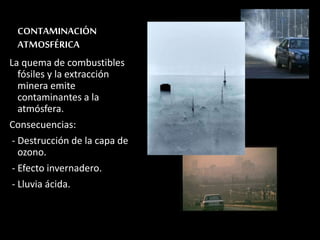 CONTAMINACIÓN 
ATMOSFÉRICA 
La quema de combustibles 
fósiles y la extracción 
minera emite 
contaminantes a la 
atmósfera. 
Consecuencias: 
- Destrucción de la capa de 
ozono. 
- Efecto invernadero. 
- Lluvia ácida. 
 
