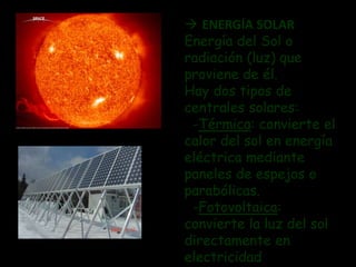  ENERGÍA SOLAR 
Energía del Sol o 
radiación (luz) que 
proviene de él. 
Hay dos tipos de 
centrales solares: 
-Térmica: convierte el 
calor del sol en energía 
eléctrica mediante 
paneles de espejos o 
parabólicas. 
-Fotovoltaica: 
convierte la luz del sol 
directamente en 
electricidad 
 