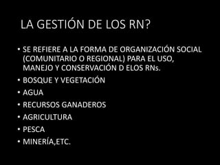 LA GESTIÓN DE LOS RN? 
• SE REFIERE A LA FORMA DE ORGANIZACIÓN SOCIAL 
(COMUNITARIO O REGIONAL) PARA EL USO, 
MANEJO Y CONSERVACIÓN D ELOS RNs. 
• BOSQUE Y VEGETACIÓN 
• AGUA 
• RECURSOS GANADEROS 
• AGRICULTURA 
• PESCA 
• MINERÍA,ETC. 
 