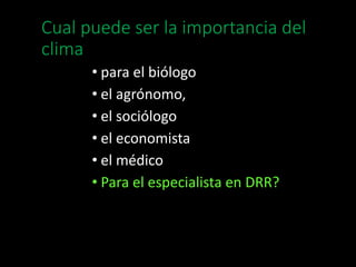 Cual puede ser la importancia del 
clima 
• para el biólogo 
• el agrónomo, 
• el sociólogo 
• el economista 
• el médico 
• Para el especialista en DRR? 
 