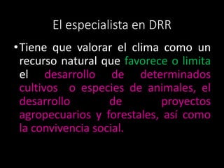 El especialista en DRR 
•Tiene que valorar el clima como un 
recurso natural que favorece o limita 
el desarrollo de determinados 
cultivos o especies de animales, el 
desarrollo de proyectos 
agropecuarios y forestales, así como 
la convivencia social. 
 