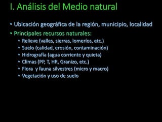 I. Análisis del Medio natural 
• Ubicación geográfica de la región, municipio, localidad 
• Principales recursos naturales: 
• Relieve (valles, sierras, lomeríos, etc.) 
• Suelo (calidad, erosión, contaminación) 
• Hidrografía (agua corriente y quieta) 
• Climas (PP, T, HR, Granizo, etc.) 
• Flora y fauna silvestres (micro y macro) 
• Vegetación y uso de suelo 
