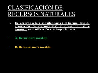 CLASIFICACIÓN DE 
RECURSOS NATURALES 
1. De acuerdo a la disponibilidad en el tiempo, tasa de 
generación (o regeneración) y ritmo de uso o 
consumo su clasificación mas importante es: 
• A. Recursos renovables 
• B. Recursos no renovables 
 