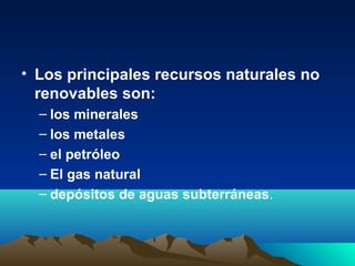 • Los principales recursos naturales no
renovables son:
– los minerales
– los metales
– el petróleo
– El gas natural
– depósitos de aguas subterráneas.
 