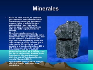 MineralesMinerales
• Hasta no hace mucho, se prestaba
poca atención a la conservación de
los recursos minerales, porque se
suponía había lo suficiente para
varios siglos y que nada podía
hacerse para protegerlos, ahora se
sabe que esto es profundamente
erróneo.
• El carbón o carbón mineral es
una roca sedimentaria utilizada como
combustible fósil, de color negro, muy
rico en carbono. Suele localizarse
bajo una capa de pizarra y sobre una
capa dearena y arcilla. Se cree que la
mayor parte del carbón se formó
durante la era carbonífera (hace 280 a
345 millones de años). El carbón
suministra el 25% de la energía
primaria consumida en el mundo, sólo
por detrás del petróleo Además es de
las primeras fuentes de energía
eléctrica, con 40% de la producción
mundial (datos de 2006).
• Aplicaciones: generación de energía
eléctrica, coque, siderurgia, uso
doméstico.
 