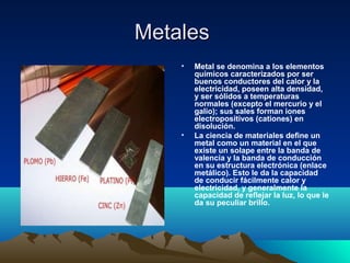 MetalesMetales
• Metal se denomina a los elementos
químicos caracterizados por ser
buenos conductores del calor y la
electricidad, poseen alta densidad,
y ser sólidos a temperaturas
normales (excepto el mercurio y el
galio); sus sales forman iones
electropositivos (cationes) en
disolución.
• La ciencia de materiales define un
metal como un material en el que
existe un solape entre la banda de
valencia y la banda de conducción
en su estructura electrónica (enlace
metálico). Esto le da la capacidad
de conducir fácilmente calor y
electricidad, y generalmente la
capacidad de reflejar la luz, lo que le
da su peculiar brillo.
 