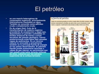 El petróleoEl petróleo
• es una mezcla heterogénea de
compuestos orgánicos, principalmente
hidrocarburos insolubles en agua.
También es conocido como petróleo
crudo o simplemente crudo.
• Es de origen fósil, fruto de la
transformación de materia orgánica
procedente de zooplancton y algas que,
depositados en grandes cantidades en
fondos anóxicos de mares o zonas
lacustres del pasado geológico, fueron
posteriormente enterrados bajo pesadas
capas de sedimentos. Es un recurso
natural no renovable y actualmente
también es la principal fuente de energía
en los países desarrollados. El petróleo
líquido puede presentarse asociado a
capas de gas natural, en yacimientos que
han estado enterrados durante millones
de años, cubiertos por los estratos
superiores de la corteza terrestre.
 