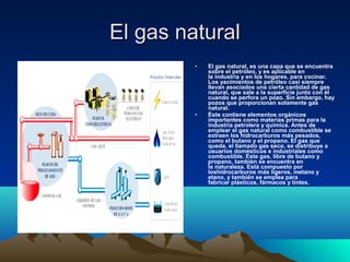 El gas naturalEl gas natural
• El gas natural, es una capa que se encuentra
sobre el petróleo, y es aplicable en
la industria y en los hogares, para cocinar.
Los yacimientos de petróleo casi siempre
llevan asociados una cierta cantidad de gas
natural, que sale a la superficie junto con él
cuando se perfora un pozo. Sin embargo, hay
pozos que proporcionan solamente gas
natural.
• Éste contiene elementos orgánicos
importantes como materias primas para la
industria petrolera y química. Antes de
emplear el gas natural como combustible se
extraen los hidrocarburos más pesados,
como el butano y el propano. El gas que
queda, el llamado gas seco, se distribuye a
usuarios domésticos e industriales como
combustible. Este gas, libre de butano y
propano, también se encuentra en
la naturaleza. Está compuesto por
loshidrocarburos más ligeros, metano y
etano, y también se emplea para
fabricar plásticos, fármacos y tintes.
 