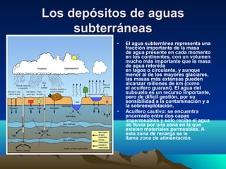 Los depósitos de aguasLos depósitos de aguas
subterráneassubterráneas
• El agua subterránea representa una
fracción importante de la masa
de agua presente en cada momento
en los continentes, con un volumen
mucho más importante que la masa
de agua retenida
en lagos o circulante, y aunque
menor al de los mayores glaciares,
las masas más extensas pueden
alcanzar millones de km (como
el acuífero guaraní). El agua del
subsuelo es un recurso importante,
pero de difícil gestión, por su
sensibilidad a la contaminación y a
la sobreexplotación.
• Acuífero cautivo: se encuentra
encerrado entre dos capas
impermeables y solo recibe el agua
de lluvia por una zona en la que
existen materiales permeables. A
esta zona de recarga se le
llama zona de alimentación.
 