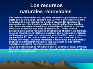 Los recursosLos recursos
naturales renovablesnaturales renovables
• Los recursos renovables son aquellos recursos cuya existencia no se
agota con su utilización, debido a que vuelven a su estado original o
se regeneran a una tasa mayor a la tasa con que los recursos no
renovables son disminuidos mediante su utilización. Esto significa
que ciertos recursos renovables pueden dejar de serlo si su tasa de
utilización es tan alta que evite su renovación. Dentro de esta
categoría de recursos renovables encontramos al agua y a la biomasa.
Algunos recursos renovables se clasifican como recursos perpetuos,
debido a que por más intensa que sea su utilización, no es posible su
agotamiento. En los recursos renovables podemos encontrar las
fuentes de energía, aquellos materiales o fenómenos de la naturaleza
capaces de suministrar energía en una cualquiera de sus formas.
También se les llama recursos energéticos.
• Algunos de los recursos renovables son: el bosque, el agua, el viento,
los peces, radiación solar, energía hidráulica,madera,energía eólica y
productos de agricultura.
 