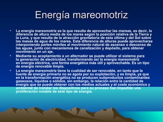 Energía mareomotrizEnergía mareomotriz
• La energía mareomotriz es la que resulta de aprovechar las mareas, es decir, la 
diferencia de altura media de los mares según la posición relativa de la Tierra y 
la Luna, y que resulta de la atracción gravitatoria de esta última y del Sol sobre 
las masas de agua de los mares. Esta diferencia de alturas puede aprovecharse 
interponiendo partes móviles al movimiento natural de ascenso o descenso de 
las aguas, junto con mecanismos de canalización y depósito, para obtener 
movimiento en un eje.
• Mediante su acoplamiento a un alternador se puede utilizar el sistema para 
la generación de electricidad, transformando así la energía mareomotriz 
en energía eléctrica, una forma energética más útil y aprovechable. Es un tipo 
de energía renovable limpia.
• La energía mareomotriz tiene la cualidad de ser renovable, en tanto que la 
fuente de energía primaria no se agota por su explotación, y es limpia, ya que 
en la transformación energética no se producen subproductos contaminantes 
gaseosos, líquidos o sólidos, sin embargo, la relación entre la cantidad de 
energía que se puede obtener con los medios actuales y el coste económico y 
ambiental de instalar los dispositivos para su proceso han impedido una 
proliferación notable de este tipo de energía. 
 