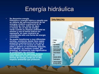 Energía hidráulicaEnergía hidráulica
• Se denomina energía 
hidraúlica o energía hídrica a aquella que 
se obtiene del aprovechamiento de las 
energías cinética y potencial de la 
corriente de ríos, saltos de agua 
o mareas. Es un tipo de energía 
verde cuando su impacto ambiental es 
mínimo y usa la fuerza hídrica sin 
represarla, en caso contrario es 
considerada sólo una forma de energía 
renovable.
• Se puede transformar a muy diferentes 
escalas, existiendo desde hace siglos 
pequeñas explotaciones en las que la 
corriente de un río mueve un rotor de 
palas y genera un movimiento aplicado, 
por ejemplo, en molinos rurales. Sin 
embargo, la utilización más significativa 
la constituyen las centrales 
hidroeléctricas de represas, aunque 
estas últimas no son consideradas 
formas de energía verde por el alto 
impacto ambiental que producen.
 