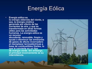 Energía EólicaEnergía Eólica
• Energía eólica es 
la energía obtenida del viento, o 
sea, la energía cinética 
generada por efecto de las 
corrientes de aire, y que es 
transformada en otras formas 
útiles para las actividades 
humanas. La energía eólica es 
un recurso 
abundante, renovable, limpio y 
ayuda a disminuir las emisiones 
de gases de efecto invernadero 
al reemplazar termoeléctricas a 
base de combustibles fósiles, lo 
que la convierte en un tipo 
de energía verde. Sin embargo, 
el principal inconveniente es su 
intermitencia. 
 