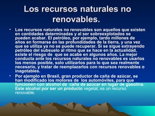 Los recursos naturales noLos recursos naturales no
renovables.renovables.
• Los recursos naturales no renovables son aquellos que existen
en cantidades determinadas y al ser sobreexplotados se
pueden acabar. El petróleo, por ejemplo, tardo millones de
años en formarse en las profundidades de la tierra, y una vez
que se utiliza ya no se puede recuperar. Si se sigue extrayendo
petróleo del subsuelo al ritmo que se hace en la actualidad,
existe el riesgo de que se acabe en algunos años. La mejor
conducta ante los recursos naturales no renovables es usarlos
los menos posible, solo utilizarlos para lo que sea realmente
necesario, y tratar de reemplazarlos con recursos renovables o
inagotables.
• Por ejemplo en Brasil, gran productor de caña de azúcar, se
han modificado los motores de los automóviles, para que
funcionen con alcohol de caña de azúcar en lugar de gasolina.
Este alcohol por ser un producto vegetal, es un recurso
renovable.
 