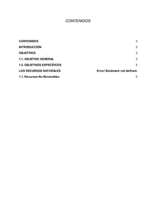 CONTENIDOS
CONTENIDOS 2
INTRODUCCIÓN 3
OBJETIVOS 3
1.1. OBJETIVO GENERAL 3
1.2. OBJETIVOS ESPECÍFICOS 3
LOS RECURSOS NATURALES Error! Bookmark not defined.
1.1. Recursos No Renovables 5
 