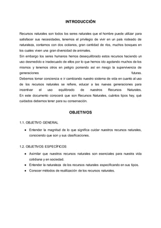 INTRODUCCIÓN
Recursos naturales son todos los seres naturales que el hombre puede utilizar para
satisfacer sus necesidades, tenemos el privilegio de vivir en un país rodeado de
naturaleza, contamos con dos océanos, gran cantidad de ríos, muchos bosques en
los cuales viven una gran diversidad de animales.
Sin embargo los seres humanos hemos desequilibrado estos recursos haciendo un
uso desmedido e inadecuado de ellos por lo que hemos ido agotando muchos de los
mismos y tenemos otros en peligro poniendo así en riesgo la supervivencia de
generaciones futuras.
Debemos tomar conciencia e ir cambiando nuestro sistema de vida en cuanto al uso
de los recursos naturales se refiere, educar a las nuevas generaciones para
incentivar el uso equilibrado de nuestros Recursos Naturales.
En este documento conocerá que son Recursos Naturales, cuántos tipos hay, qué
cuidados debemos tener para su conservación.
OBJETIVOS
1.1. OBJETIVO GENERAL
● Entender la magnitud de lo que significa cuidar nuestros recursos naturales,
conociendo que son y sus clasificaciones.
1.2. OBJETIVOS ESPECÍFICOS
● Asimilar que nuestros recursos naturales son esenciales para nuestra vida
cotidiana y en sociedad.
● Entender la naturaleza de los recursos naturales especificando en sus tipos.
● Conocer métodos de reutilización de los recursos naturales.
 