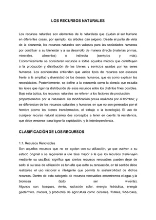 LOS RECURSOS NATURALES
Los recursos naturales son elementos de la naturaleza que ayudan al ser humano
en diferentes cosas, por ejemplo, los árboles dan oxígeno. Desde el punto de vista
de la economía, los recursos naturales son valiosos para las sociedades humanas
por contribuir a su bienestar y a su desarrollo de manera directa (materias primas,
minerales, alimentos) o indirecta (servicios y más).
Económicamente se consideran recursos a todos aquellos medios que contribuyen
a la producción y distribución de los bienes y servicios usados por los seres
humanos. Los economistas entienden que varios tipos de recursos son escasos
frente a la amplitud y diversidad de los deseos humanos, que es como explican las
necesidades. Posteriormente, se define a la economía como la ciencia que estudia
las leyes que rigen la distribución de esos recursos entre los distintos fines posibles.
Bajo esta óptica, los recursos naturales se refieren a los factores de producción
proporcionados por la naturaleza sin modificación previa realizada por el hombre; y
se diferencian de los recursos culturales y humanos en que no son generados por el
hombre (como los bienes transformados, el trabajo o la tecnología). El uso de
cualquier recurso natural acarrea dos conceptos a tener en cuenta: la resistencia,
que debe vencerse para lograr la explotación, y la interdependencia.
CLASIFICACIÓNDE LOS RECURSOS
1.1. Recursos Renovables
Son aquellos recursos que no se agotan con su utilización, ya que vuelven a su
estado original o se regeneran a una tasa mayor a la que los recursos disminuyen
mediante su uso.Esto significa que ciertos recursos renovables pueden dejar de
serlo si su tasa de utilización es tan alta que evite su renovación, en tal sentido debe
realizarse el uso racional e inteligente que permita la sostenibilidad de dichos
recursos. Dentro de esta categoría de recursos renovables encontramos el agua y la
biomasa (todo ser viviente).
Algunos son: bosques, viento, radiación solar, energía hidráulica, energía
geotérmica, madera, y productos de agricultura como cereales, frutales, tubérculos,
 
