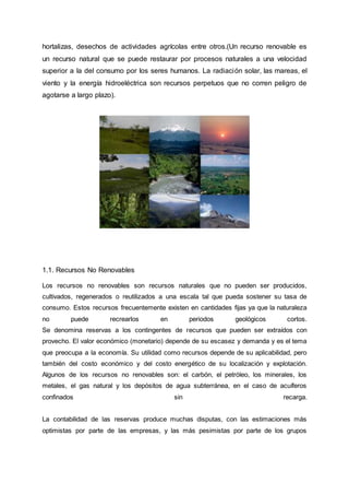 hortalizas, desechos de actividades agrícolas entre otros.(Un recurso renovable es
un recurso natural que se puede restaurar por procesos naturales a una velocidad
superior a la del consumo por los seres humanos. La radiación solar, las mareas, el
viento y la energía hidroeléctrica son recursos perpetuos que no corren peligro de
agotarse a largo plazo).
1.1. Recursos No Renovables
Los recursos no renovables son recursos naturales que no pueden ser producidos,
cultivados, regenerados o reutilizados a una escala tal que pueda sostener su tasa de
consumo. Estos recursos frecuentemente existen en cantidades fijas ya que la naturaleza
no puede recrearlos en periodos geológicos cortos.
Se denomina reservas a los contingentes de recursos que pueden ser extraídos con
provecho. El valor económico (monetario) depende de su escasez y demanda y es el tema
que preocupa a la economía. Su utilidad como recursos depende de su aplicabilidad, pero
también del costo económico y del costo energético de su localización y explotación.
Algunos de los recursos no renovables son: el carbón, el petróleo, los minerales, los
metales, el gas natural y los depósitos de agua subterránea, en el caso de acuíferos
confinados sin recarga.
La contabilidad de las reservas produce muchas disputas, con las estimaciones más
optimistas por parte de las empresas, y las más pesimistas por parte de los grupos
 