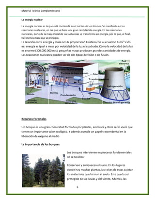 Material Teórico Complementario


La energía nuclear

La energía nuclear es la que está contenida en el núcleo de los átomos. Se manifiesta en las
reacciones nucleares, en las que se ibera una gran cantidad de energía. En las reacciones
nucleares, parte de la masa inicial de las sustancias se transforma en energía, por lo que, al final,
hay menos masa que al principio.
La relación entre energía y masa nos la proporcionó Einstein con su ecuación E=mc² esto
es: energía es igual a mesa por velocidad de la luz el cuadrado. Como la velocidad de la luz
es enorme (300.000.000 mIs), pequeñas masas producen grandes cantidades de energía.
Las reacciones nucleares pueden ser de dos tipos: de fisión o de fusión.




Recursos Forestales

Un bosque es una gran comunidad formadas por plantas, animales y otros seres vivos que
tienen un importante valor ecológico. Y además cumple un papel trascendental en la
liberación de oxigeno al medio

La importancia de los bosques

                                          Los bosques intervienen en procesos fundamentales
                                          de la biosfera:

                                          Conservan y enriquecen el suelo. En los lugares
                                          donde hay muchas plantas, las raíces de estas sujetan
                                          los materiales que forman el suelo. Este queda así
                                          protegido de las lluvias y del viento. Además, las

                                                   6
 