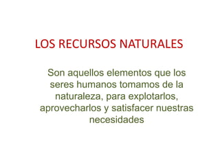 LOS RECURSOS NATURALES
Son aquellos elementos que los
seres humanos tomamos de la
naturaleza, para explotarlos,
aprovecharlos y satisfacer nuestras
necesidades
 