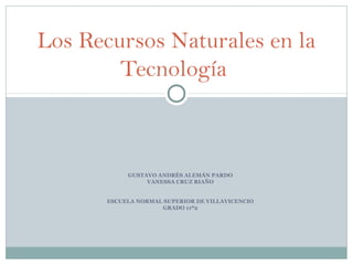 Los Recursos Naturales en la
        Tecnología



            GUSTAVO ANDRÉS ALEMÁN PARDO
                 VANESSA CRUZ RIAÑO


       ESCUELA NORMAL SUPERIOR DE VILLAVICENCIO
                     GRADO 11º2
 