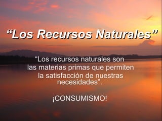 “ Los Recursos Naturales” “ Los recursos naturales son las materias primas que permiten la satisfacción de nuestras necesidades”. ¡CONSUMISMO! 