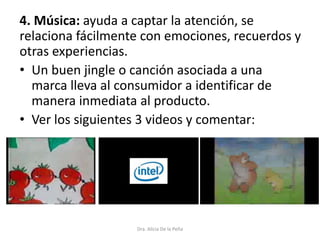 4. Música: ayuda a captar la atención, se
relaciona fácilmente con emociones, recuerdos y
otras experiencias.
• Un buen jingle o canción asociada a una
marca lleva al consumidor a identificar de
manera inmediata al producto.
• Ver los siguientes 3 videos y comentar:
Dra. Alicia De la Peña
 