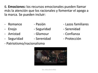 6. Emociones: los recursos emocionales pueden llamar
más la atención que los racionales y fomentar el apego a
la marca. Se pueden incluir:
- Romance - Pasión - Lazos familiares
- Enojo - Seguridad - Serenidad
- Amistad - Glamour - Confianza
- Seguridad - Serenidad - Protección
- Patriotismo/nacionalismo
Dra. Alicia De la Peña
 