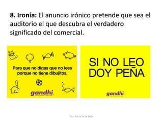 8. Ironía: El anuncio irónico pretende que sea el
auditorio el que descubra el verdadero
significado del comercial.
Dra. Alicia De la Peña
 