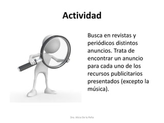 Actividad
Dra. Alicia De la Peña
Busca en revistas y
periódicos distintos
anuncios. Trata de
encontrar un anuncio
para cada uno de los
recursos publicitarios
presentados (excepto la
música).
 