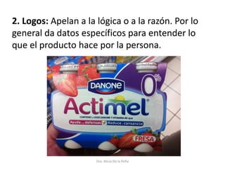 2. Logos: Apelan a la lógica o a la razón. Por lo
general da datos específicos para entender lo
que el producto hace por la persona.
Dra. Alicia De la Peña
 