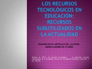 Morelos, M. (2011). Los recursos tecnológicos           en educación: recursos
subutilizados en la actualidad. Revista de Investigación Educativa ConeCT@2, 1
(2), 138-157.
 