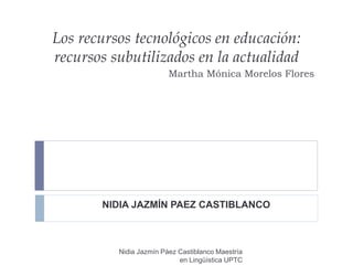 Los recursos tecnológicos en educación:
recursos subutilizados en la actualidad
Martha Mónica Morelos Flores
NIDIA JAZMÍN PAEZ CASTIBLANCO
Nidia Jazmín Páez Castiblanco Maestría
en Lingüística UPTC
 