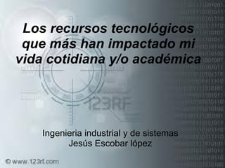 Los recursos tecnológicos que más han impactado mi vida cotidiana y/o académica Ingenieria industrial y de sistemas Jesús Escobar lópez 