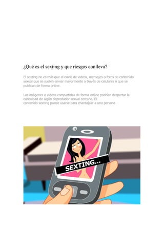 ¿Qué es el sexting y que riesgos conlleva?
El sexting no es más que el envío de videos, mensajes o fotos de contenido
sexual que se suelen enviar mayormente a través de celulares o que se
publican de forma online.
Las imágenes o videos compartidas de forma online podrían despertar la
curiosidad de algún depredador sexual cercano. El
contenido sexting puede usarse para chantajear a una persona
 