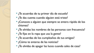  ¿Te acuerdas de tu primer día de escuela?
 ¿Te das cuenta cuando alguien está triste?
 ¿Conoces a alguien que siempre se entera rápido de los
chismes?
 ¿Te olvidas los nombres de las personas con frecuencia?
 ¿Te fijas en la ropa que usa la gente?
 ¿Te acuerdas de los cumpleaños de tus amigos?
 ¿Cómo te enteras de las noticias?
 ¿Te olvidas de apagar las luces cuando sales de casa?
 