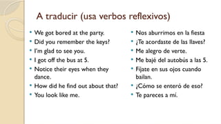 A traducir (usa verbos reflexivos)
 We got bored at the party.
 Did you remember the keys?
 I’m glad to see you.
 I got off the bus at 5.
 Notice their eyes when they
dance.
 How did he find out about that?
 You look like me.
 Nos aburrimos en la fiesta
 ¿Te acordaste de las llaves?
 Me alegro de verte.
 Me bajé del autobús a las 5.
 Fíjate en sus ojos cuando
bailan.
 ¿Cómo se enteró de eso?
 Te pareces a mí.
 