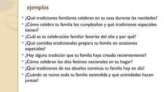 ejemplos
 ¿Qué tradiciones familiares celebran en tu casa durante las navidades?
 ¿Cómo celebra tu familia los cumpleaños y qué tradiciones especiales
tienen?
 ¿Cuál es tu celebración familiar favorita del año y por qué?
 ¿Qué comidas tradicionales prepara tu familia en ocasiones
especiales?
 ¿Hay alguna tradición que tu familia haya creado recientemente?
 ¿Cómo celebran los días festivos nacionales en tu hogar?
 ¿Qué tradiciones de tus abuelos continúa tu familia hoy en día?
 ¿Cuándo se reúne toda tu familia extendida y qué actividades hacen
juntos?
 