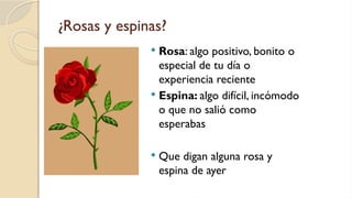 ¿Rosas y espinas?
 Rosa: algo positivo, bonito o
especial de tu día o
experiencia reciente
 Espina: algo difícil, incómodo
o que no salió como
esperabas
 Que digan alguna rosa y
espina de ayer
 