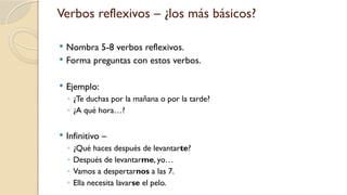 Verbos reflexivos – ¿los más básicos?
 Nombra 5-8 verbos reflexivos.
 Forma preguntas con estos verbos.
 Ejemplo:
◦ ¿Te duchas por la mañana o por la tarde?
◦ ¿A qué hora…?
 Infinitivo –
◦ ¿Qué haces después de levantarte?
◦ Después de levantarme, yo…
◦ Vamos a despertarnos a las 7.
◦ Ella necesita lavarse el pelo.
 