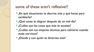 some of these aren’t reflexive!!
 ¿En qué situaciones te aburres más y qué haces para
cambiarlo?
 ¿Qué cosas te alegran después de un mal día?
 ¿Cuáles son las cosas que más te asustan?
 ¿Cuáles son tus mejores técnicas para calmarte cuando
estás nervioso?
 ¿Dónde y con quién te diviertes más?
 