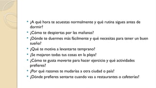  ¿A qué hora te acuestas normalmente y qué rutina sigues antes de
dormir?
 ¿Cómo te despiertas por las mañanas?
 ¿Dónde te duermes más fácilmente y qué necesitas para tener un buen
sueño?
 ¿Qué te motiva a levantarte temprano?
 ¿Se mojaron todas tus cosas en la playa?
 ¿Cómo te gusta moverte para hacer ejercicio y qué actividades
prefieres?
 ¿Por qué razones te mudarías a otra ciudad o país?
 ¿Dónde prefieres sentarte cuando vas a restaurantes o cafeterías?
 